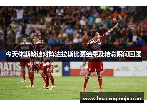 今天休斯敦迪对阵达拉斯比赛结果及精彩瞬间回顾
